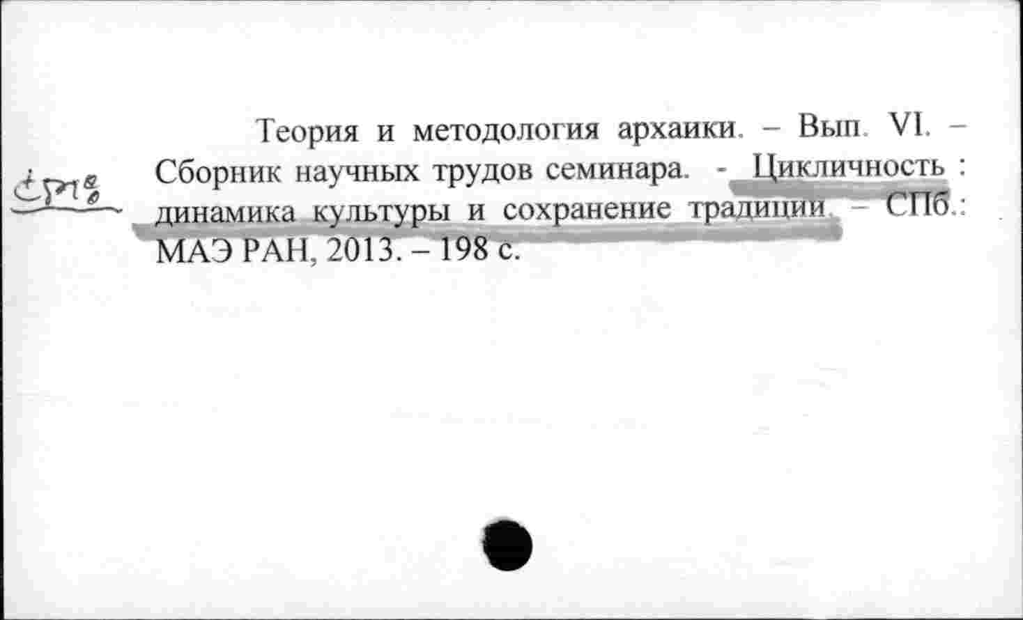 ﻿
Теория и методология архаики. - Вып VI. -Сборник научных трудов семинара. - Цикличность : динамика культуры и сохранение традиции - СПб : МАЭ РАН, 2013,- 198 с.